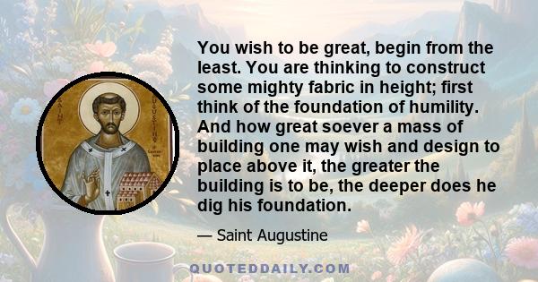 You wish to be great, begin from the least. You are thinking to construct some mighty fabric in height; first think of the foundation of humility. And how great soever a mass of building one may wish and design to place 