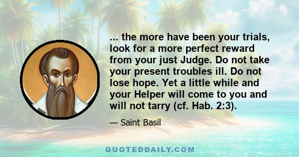 ... the more have been your trials, look for a more perfect reward from your just Judge. Do not take your present troubles ill. Do not lose hope. Yet a little while and your Helper will come to you and will not tarry