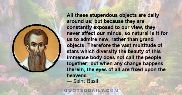 All these stupendous objects are daily around us; but because they are constantly exposed to our view, they never affect our minds, so natural is it for us to admire new, rather than grand objects. Therefore the vast