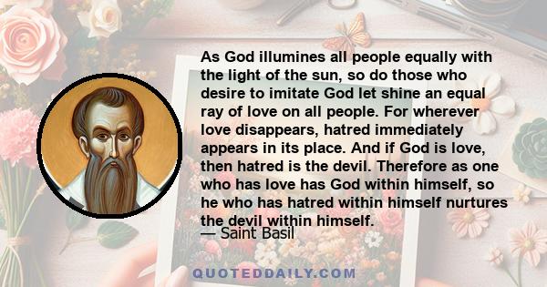 As God illumines all people equally with the light of the sun, so do those who desire to imitate God let shine an equal ray of love on all people. For wherever love disappears, hatred immediately appears in its place.