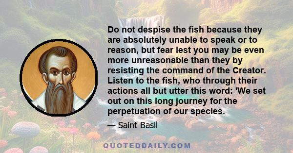 Do not despise the fish because they are absolutely unable to speak or to reason, but fear lest you may be even more unreasonable than they by resisting the command of the Creator. Listen to the fish, who through their