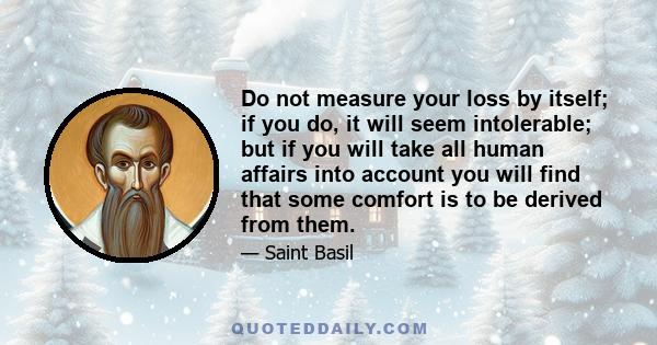 Do not measure your loss by itself; if you do, it will seem intolerable; but if you will take all human affairs into account you will find that some comfort is to be derived from them.