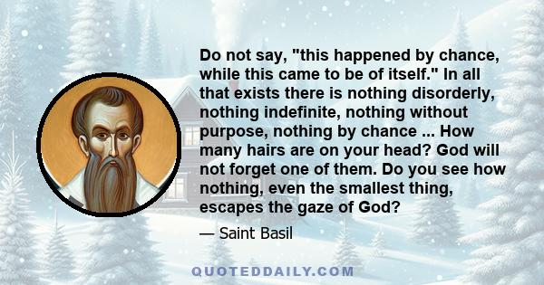 Do not say, this happened by chance, while this came to be of itself. In all that exists there is nothing disorderly, nothing indefinite, nothing without purpose, nothing by chance ... How many hairs are on your head?