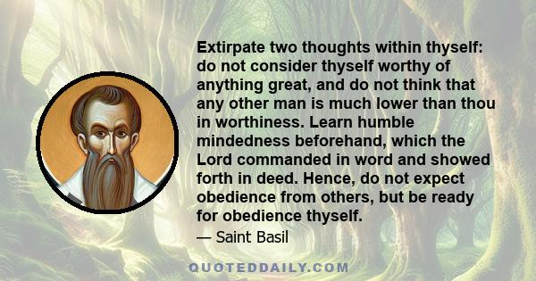 Extirpate two thoughts within thyself: do not consider thyself worthy of anything great, and do not think that any other man is much lower than thou in worthiness. Learn humble mindedness beforehand, which the Lord