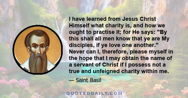 I have learned from Jesus Christ Himself what charity is, and how we ought to practise it; for He says: By this shall all men know that ye are My disciples, if ye love one another. Never can I, therefore, please myself