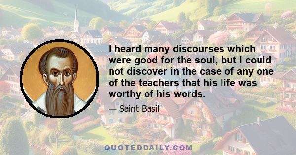 I heard many discourses which were good for the soul, but I could not discover in the case of any one of the teachers that his life was worthy of his words.