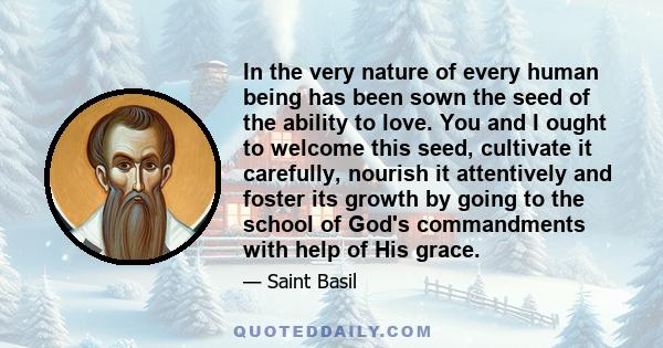 In the very nature of every human being has been sown the seed of the ability to love. You and I ought to welcome this seed, cultivate it carefully, nourish it attentively and foster its growth by going to the school of 