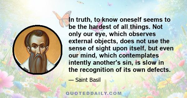 In truth, to know oneself seems to be the hardest of all things. Not only our eye, which observes external objects, does not use the sense of sight upon itself, but even our mind, which contemplates intently another's