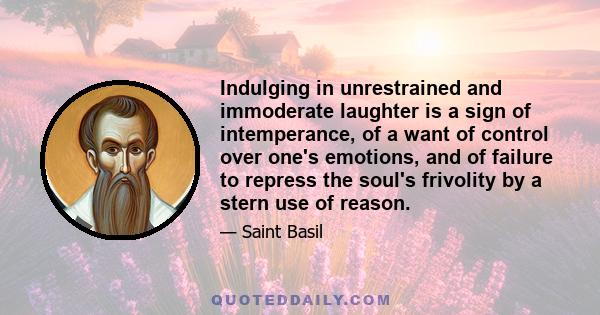 Indulging in unrestrained and immoderate laughter is a sign of intemperance, of a want of control over one's emotions, and of failure to repress the soul's frivolity by a stern use of reason.