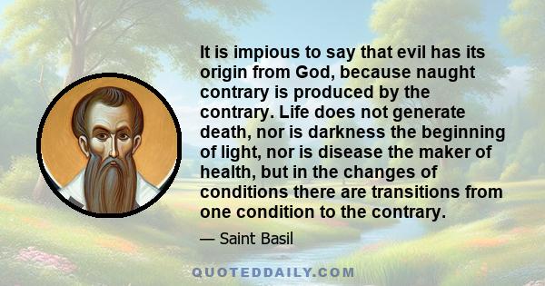 It is impious to say that evil has its origin from God, because naught contrary is produced by the contrary. Life does not generate death, nor is darkness the beginning of light, nor is disease the maker of health, but