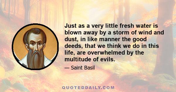 Just as a very little fresh water is blown away by a storm of wind and dust, in like manner the good deeds, that we think we do in this life, are overwhelmed by the multitude of evils.