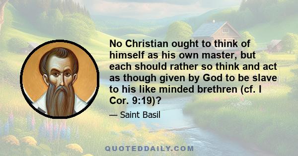 No Christian ought to think of himself as his own master, but each should rather so think and act as though given by God to be slave to his like minded brethren (cf. I Cor. 9:19)?