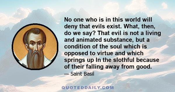 No one who is in this world will deny that evils exist. What, then, do we say? That evil is not a living and animated substance, but a condition of the soul which is opposed to virtue and which springs up In the