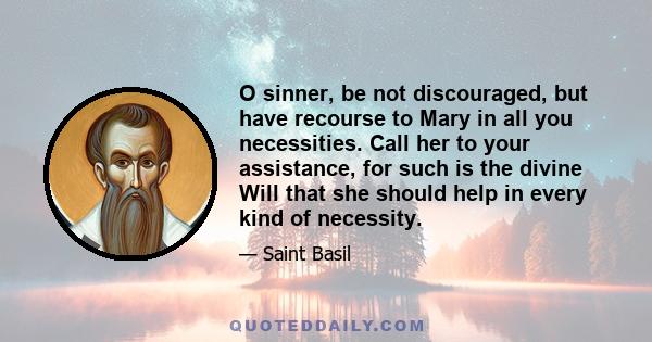 O sinner, be not discouraged, but have recourse to Mary in all you necessities. Call her to your assistance, for such is the divine Will that she should help in every kind of necessity.