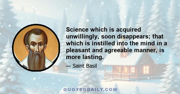 Science which is acquired unwillingly, soon disappears; that which is instilled into the mind in a pleasant and agreeable manner, is more lasting.