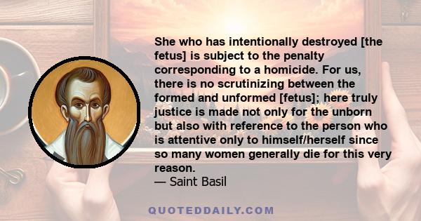 She who has intentionally destroyed [the fetus] is subject to the penalty corresponding to a homicide. For us, there is no scrutinizing between the formed and unformed [fetus]; here truly justice is made not only for