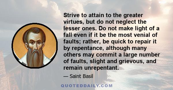 Strive to attain to the greater virtues, but do not neglect the lesser ones. Do not make light of a fall even if it be the most venial of faults; rather, be quick to repair it by repentance, although many others may