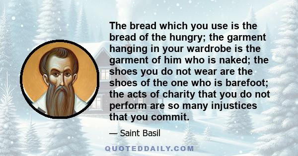 The bread which you use is the bread of the hungry; the garment hanging in your wardrobe is the garment of him who is naked; the shoes you do not wear are the shoes of the one who is barefoot; the acts of charity that