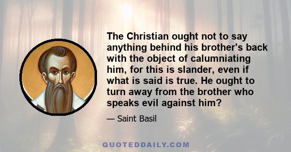 The Christian ought not to say anything behind his brother's back with the object of calumniating him, for this is slander, even if what is said is true. He ought to turn away from the brother who speaks evil against