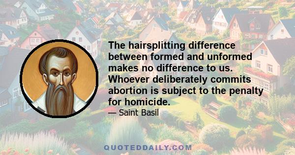 The hairsplitting difference between formed and unformed makes no difference to us. Whoever deliberately commits abortion is subject to the penalty for homicide.