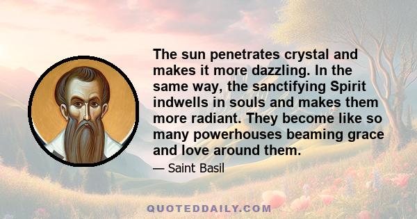 The sun penetrates crystal and makes it more dazzling. In the same way, the sanctifying Spirit indwells in souls and makes them more radiant. They become like so many powerhouses beaming grace and love around them.