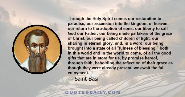 Through the Holy Spirit comes our restoration to paradise, our ascension into the kingdom of heaven, our return to the adoption of sons, our liberty to call God our Father, our being made partakers of the grace of