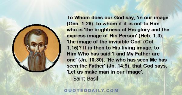 To Whom does our God say, 'in our image' (Gen. 1:26), to whom if it is not to Him who is 'the brightness of His glory and the express image of His Person' (Heb. 1:3), 'the image of the invisible God' (Col. 1:15)? It is