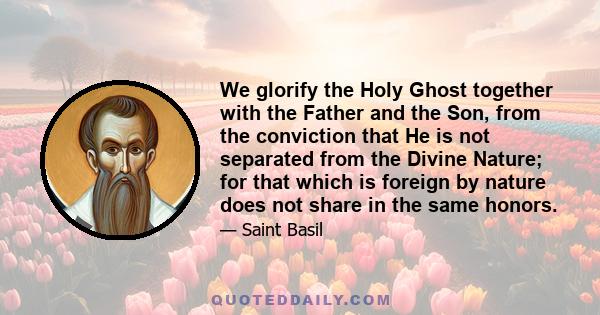 We glorify the Holy Ghost together with the Father and the Son, from the conviction that He is not separated from the Divine Nature; for that which is foreign by nature does not share in the same honors.