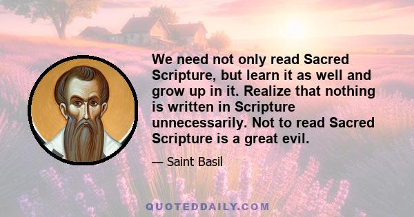 We need not only read Sacred Scripture, but learn it as well and grow up in it. Realize that nothing is written in Scripture unnecessarily. Not to read Sacred Scripture is a great evil.