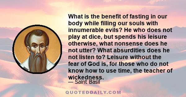 What is the benefit of fasting in our body while filling our souls with innumerable evils? He who does not play at dice, but spends his leisure otherwise, what nonsense does he not utter? What absurdities does he not