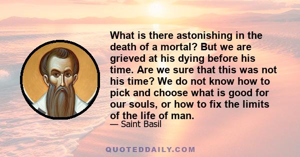 What is there astonishing in the death of a mortal? But we are grieved at his dying before his time. Are we sure that this was not his time? We do not know how to pick and choose what is good for our souls, or how to