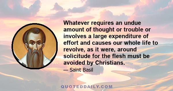 Whatever requires an undue amount of thought or trouble or involves a large expenditure of effort and causes our whole life to revolve, as it were, around solicitude for the flesh must be avoided by Christians.