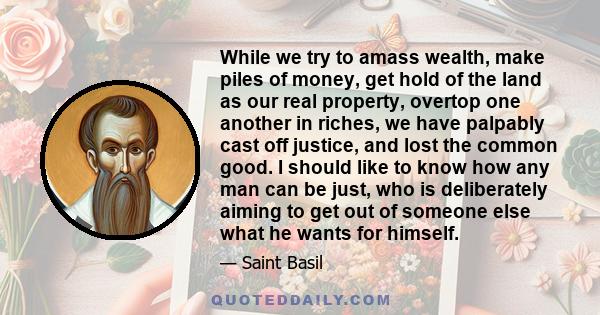 While we try to amass wealth, make piles of money, get hold of the land as our real property, overtop one another in riches, we have palpably cast off justice, and lost the common good. I should like to know how any man 