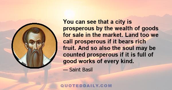 You can see that a city is prosperous by the wealth of goods for sale in the market. Land too we call prosperous if it bears rich fruit. And so also the soul may be counted prosperous if it is full of good works of