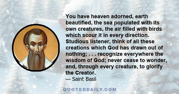 You have heaven adorned, earth beautified, the sea populated with its own creatures, the air filled with birds which scour it in every direction. Studious listener, think of all these creations which God has drawn out