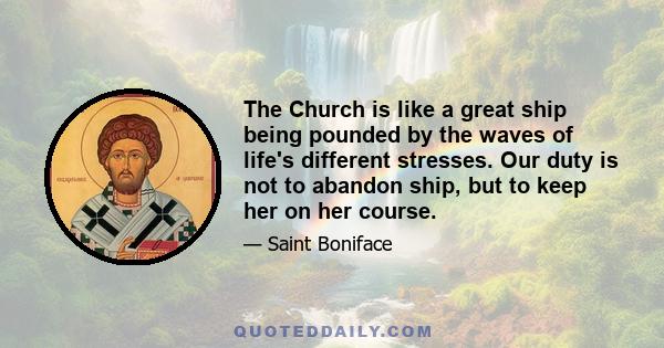 The Church is like a great ship being pounded by the waves of life's different stresses. Our duty is not to abandon ship, but to keep her on her course.