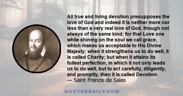 All true and living devotion presupposes the love of God and indeed it is neither more nor less than a very real love of God, though not always of the same kind; for that Love one while shining on the soul we call