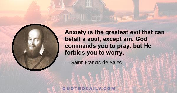 Anxiety is the greatest evil that can befall a soul, except sin. God commands you to pray, but He forbids you to worry.