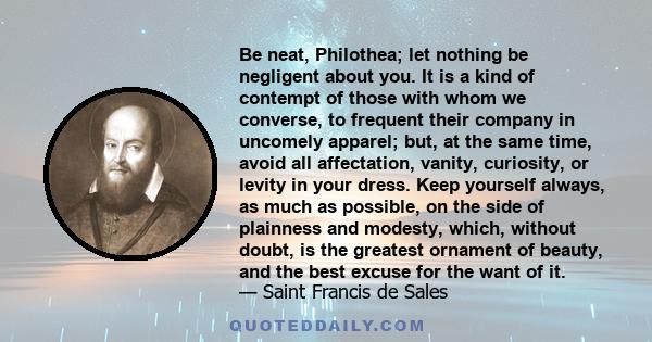 Be neat, Philothea; let nothing be negligent about you. It is a kind of contempt of those with whom we converse, to frequent their company in uncomely apparel; but, at the same time, avoid all affectation, vanity,