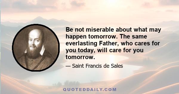 Be not miserable about what may happen tomorrow. The same everlasting Father, who cares for you today, will care for you tomorrow.