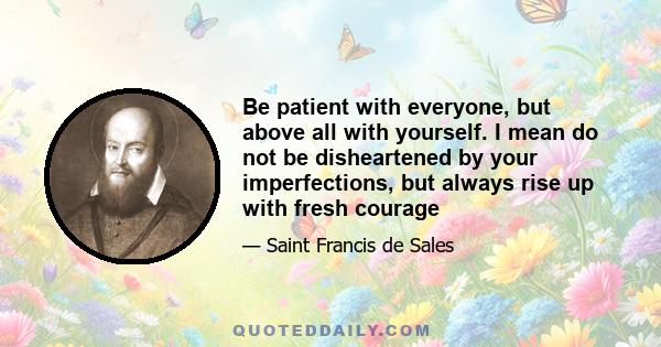 Be patient with everyone, but above all with yourself. I mean do not be disheartened by your imperfections, but always rise up with fresh courage. How are we to be patient in dealing with our neighbour's faults if we