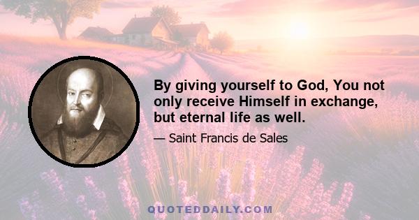 By giving yourself to God, You not only receive Himself in exchange, but eternal life as well.