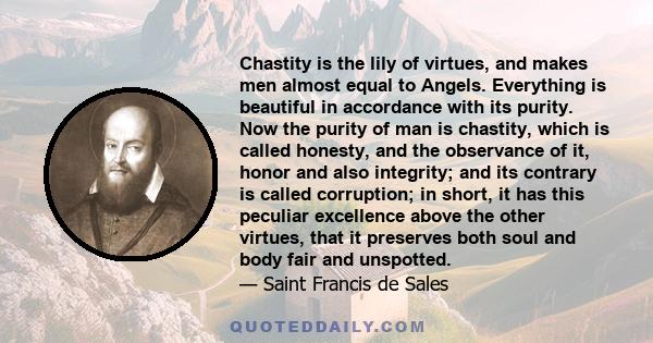 Chastity is the lily of virtues, and makes men almost equal to Angels. Everything is beautiful in accordance with its purity. Now the purity of man is chastity, which is called honesty, and the observance of it, honor