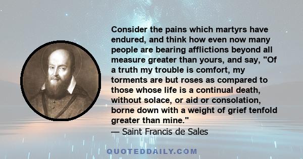 Consider the pains which martyrs have endured, and think how even now many people are bearing afflictions beyond all measure greater than yours, and say, Of a truth my trouble is comfort, my torments are but roses as