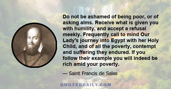 Do not be ashamed of being poor, or of asking alms. Receive what is given you with humility, and accept a refusal meekly. Frequently call to mind Our Lady's journey into Egypt with her Holy Child, and of all the