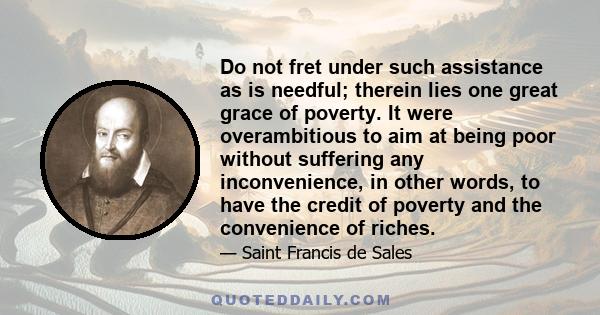 Do not fret under such assistance as is needful; therein lies one great grace of poverty. It were overambitious to aim at being poor without suffering any inconvenience, in other words, to have the credit of poverty and 