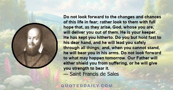 Do not look forward to the changes and chances of this life in fear; rather look to them with full hope that, as they arise, God, whose you are, will deliver you out of them. He is your keeper. He has kept you hitherto. 