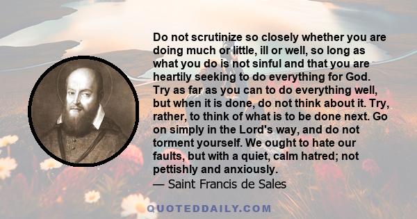 Do not scrutinize so closely whether you are doing much or little, ill or well, so long as what you do is not sinful and that you are heartily seeking to do everything for God. Try as far as you can to do everything