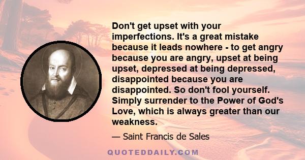 Don't get upset with your imperfections. It's a great mistake because it leads nowhere - to get angry because you are angry, upset at being upset, depressed at being depressed, disappointed because you are disappointed. 