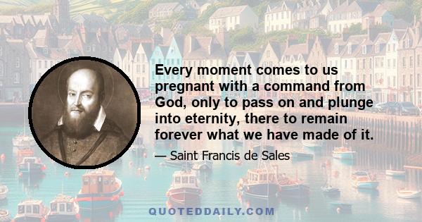 Every moment comes to us pregnant with a command from God, only to pass on and plunge into eternity, there to remain forever what we have made of it.